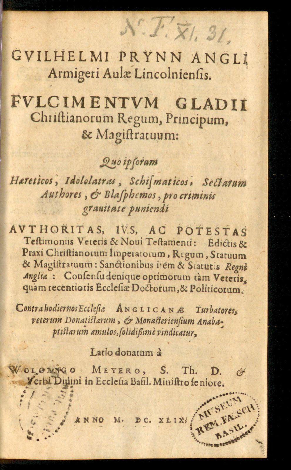 Gvilhelmi Prynn Angli Armigeri Aulæ Lincolniensis. Fvlcimentum Gladii Christianorum Regum, Principum, & Magistratuum: Quo ipsorum Hæreticos, Idololatras, Schismaticos, Sectarum Authores, & Blasphemos, pro criminis grauitate puniendi Avthoritas, Ivs, Ac Potestas Testimoniis Veteris & Noui Testamenti: Edictis & Praxi Christianorum Imperatorum, Regum, Statuum & Magistratuum: Sanctionibus item & Statutis Regni Angliæ: Consensu denique optimorum tàm Veteris, quàm recentioris Ecclesiæ Doctorum, & Politicorum : Contra hodiernos Ecclesiæ Anglicanæ Turbatores, veterum Donatistarum, & Monasteriensium Anabaptistarum æmulos, solidißimè vindicatur