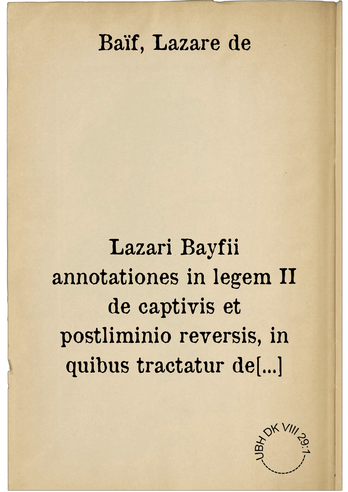 Lazari Bayfii annotationes in legem II de captivis et postliminio reversis, in quibus tractatur de re navali, per autorem recognitae. ; Eiusdem annotationes in tractatum de auro et argento legato, quibus vestimentorum et vasculorum genera explicantur. His omnibus, imagines ... subiunximus. Item Antonii Thylesii de coloribus libellus, à coloribus Vestium non alienus