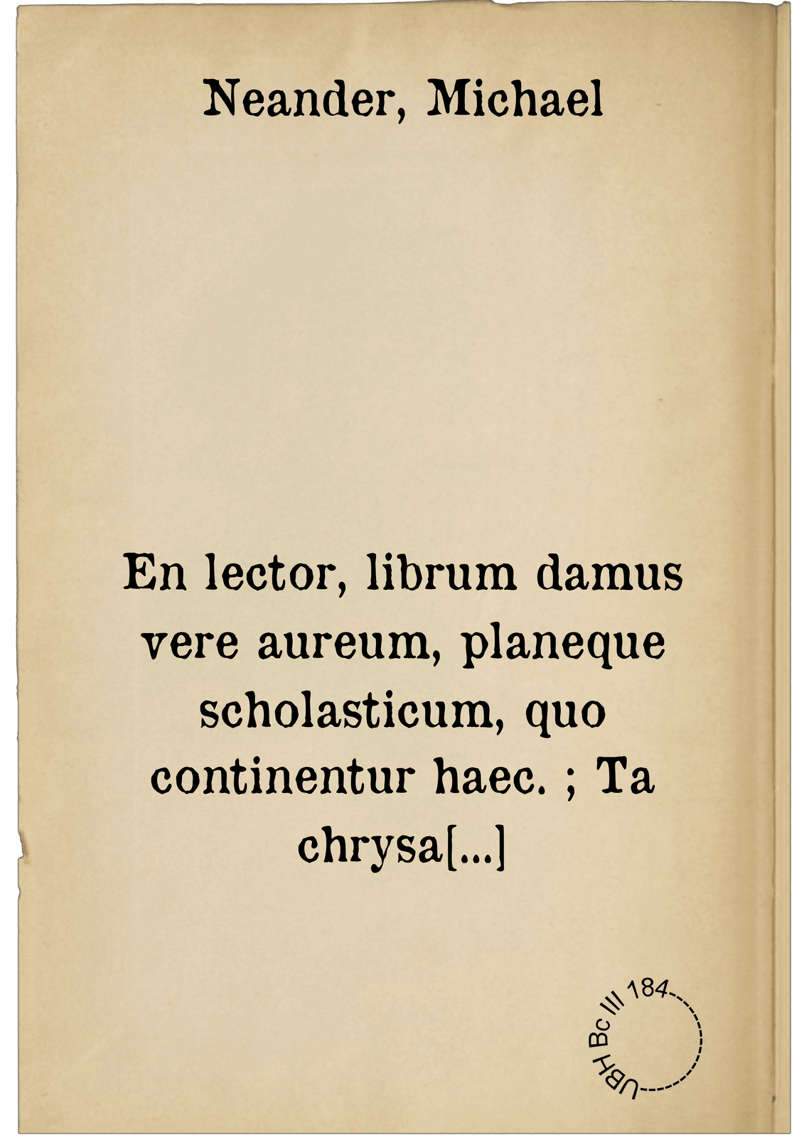 En lector, librum damus vere aureum, planeque scholasticum, quo continentur haec. ; Ta chrysa kaloumena Pythagorou epē. Phōkylidou poiēma nouthetikon. Theognidos megareōs Sikeliōtou poiētou gnōmai elegiakai. Kolouthou Lykopolitou Thēbaiou, Helenēs harpagē. Tryphiodōrou poiētou Aigyptiou, Iliou halōsis = Id est, Pythagorae carmina aurea = Phocylidae poema admonitorium = Theognidis Megarensis poetae, Siculi gnomologia = Coluthi Lycopolitae Thebaei Helenae raptus = Tryphiodori poetae Aegyptij de Troiae excidio : Omnia graecolatina