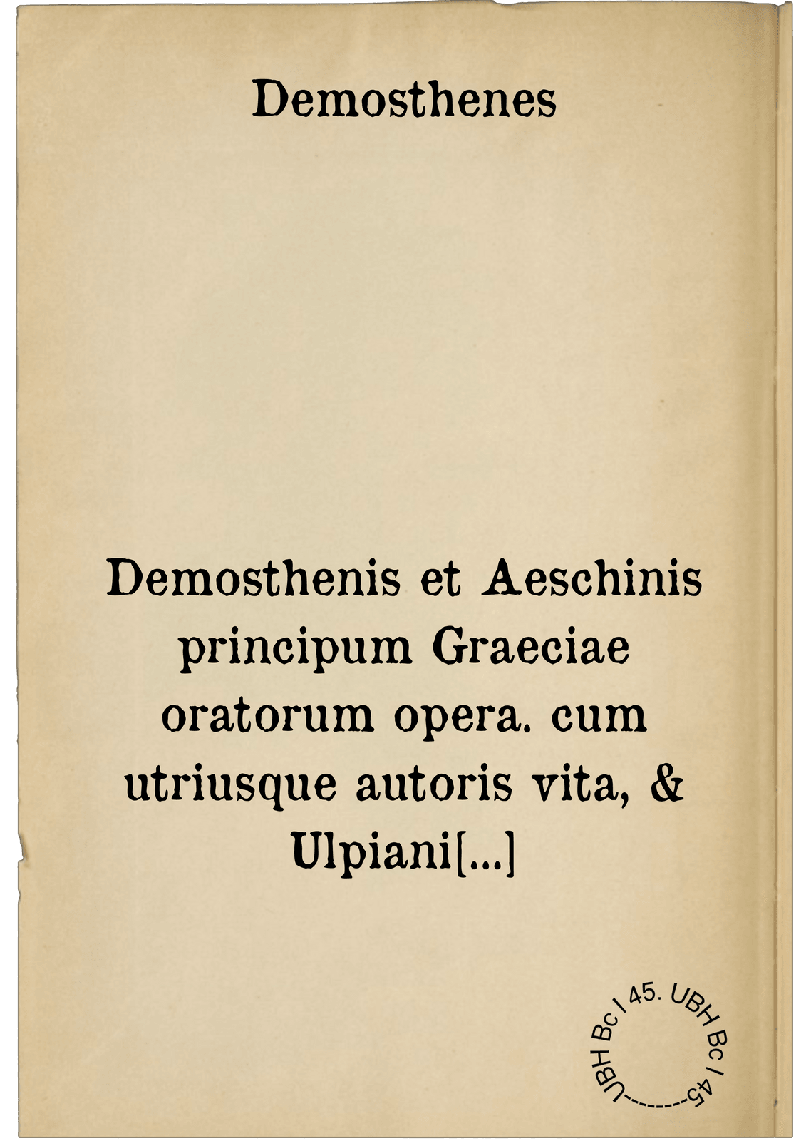 Demosthenis et Aeschinis principum Graeciae oratorum opera. cum utriusque autoris vita, & Ulpiani commentariis, novisque scholiis, ex quarta, eaque postrema recognitione, Graecolatina : sex codicum impressorum, & inter hos Parisiensis nuper editi: duorum manuscriptorum, alterius Pannonii, alterius ex Augustana bibliotheca fidelissimi collatione, à mendis repurgata, variis lectionib. adaucta, annotationib. illustrata