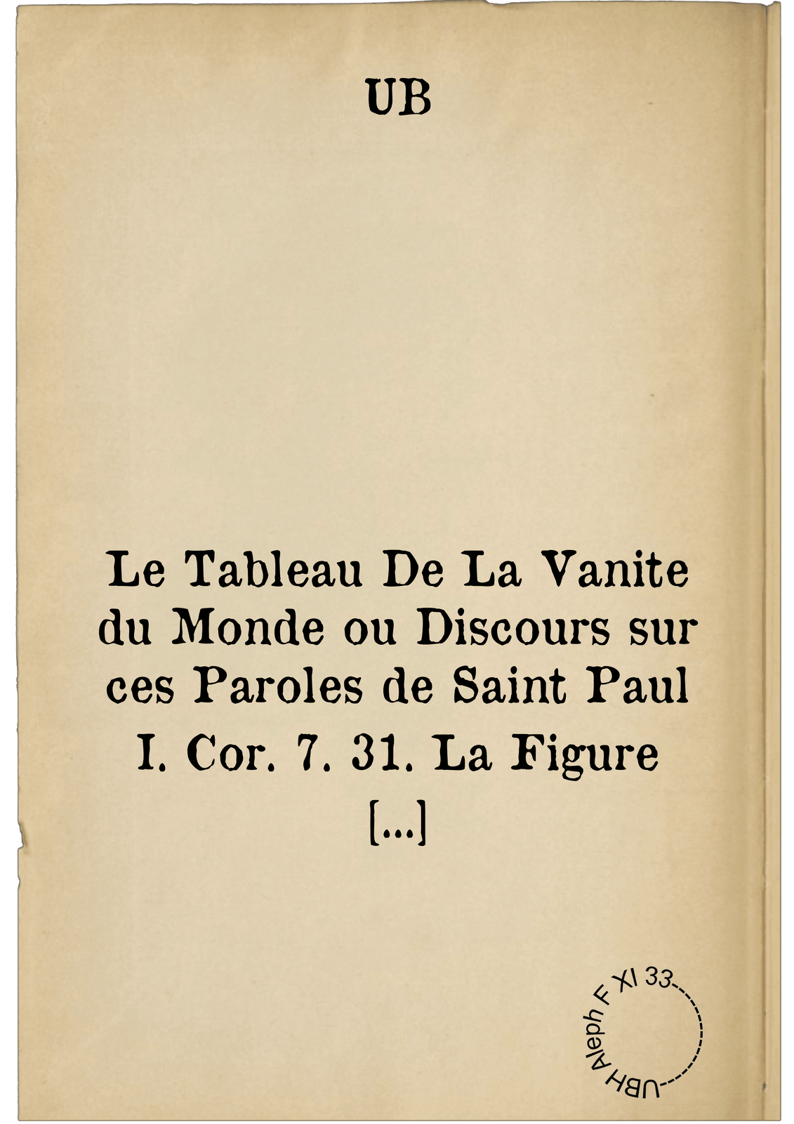 Le Tableau De La Vanite du Monde ou Discours sur ces Paroles de Saint Paul I. Cor. 7. 31. La Figure de ce Monde passe: Enrichi de quantité d'Exemples & de Pensées qu'on a tiré soit des Lettres-Saintes soit des Lettres-Humaines. Pour le premier-Jour de l'An. M. DC. LXXXVIII.