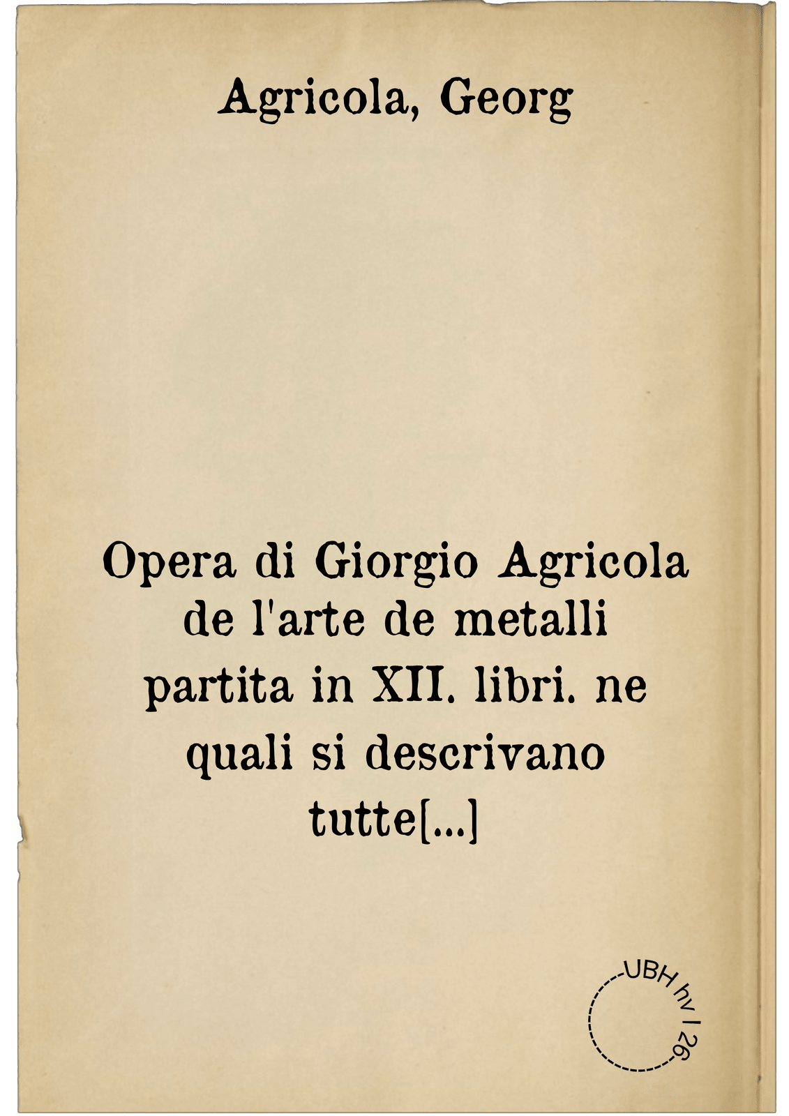 Opera di Giorgio Agricola de l'arte de metalli partita in XII. libri. ne quali si descrivano tutte le forti, e qualità de ...