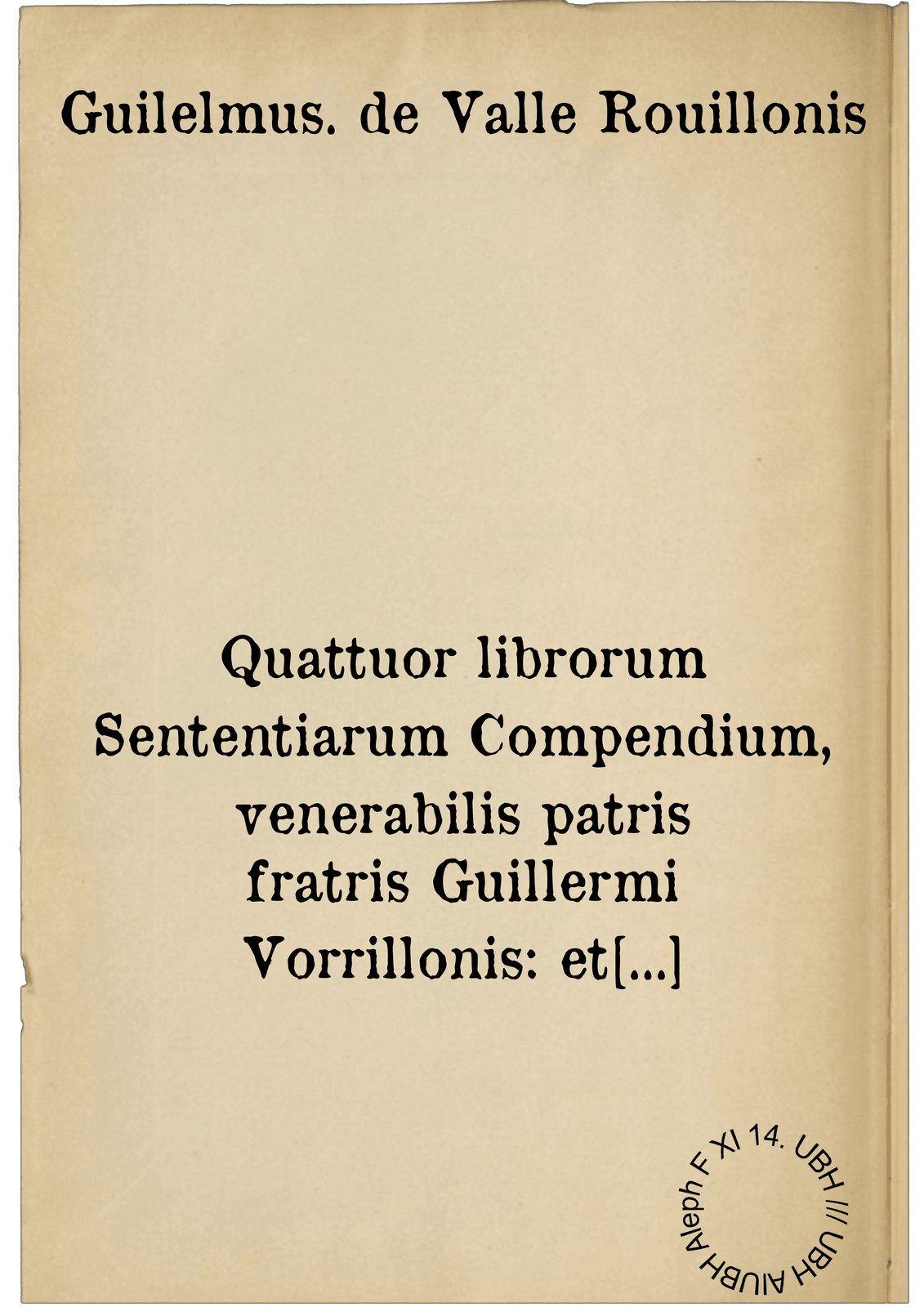 Quattuor librorum Sententiarum Compendium, venerabilis patris fratris Guillermi Vorrillonis: et theologie et ordinis minorum professoris eximij, nedum docte, verum etiam utiliter comportatum