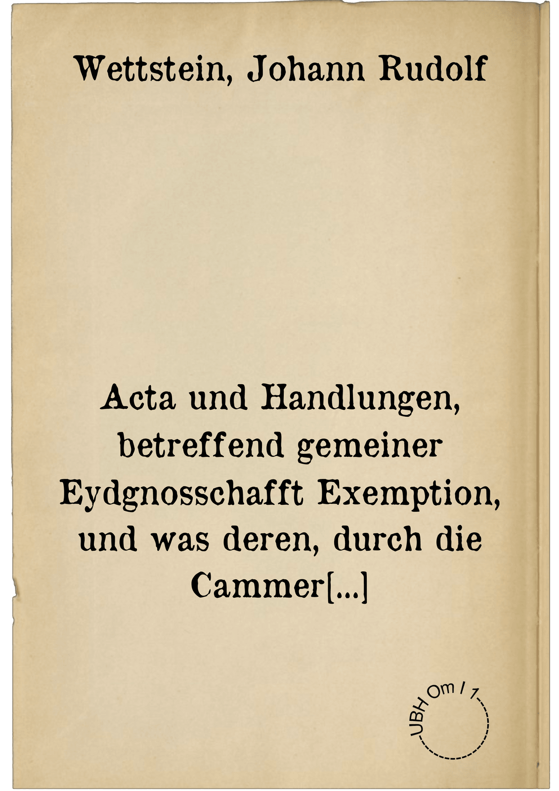 Acta und Handlungen, betreffend gemeiner Eydgnosschafft Exemption, und was deren, durch die Cammer zu Speyr, darwider vorgenommener Turbationen halb, so wol bey den Westphälischen Fridens-Tractaten, alss am Kayserl. Hoof und anderstwo negocirt und verrichtet worden