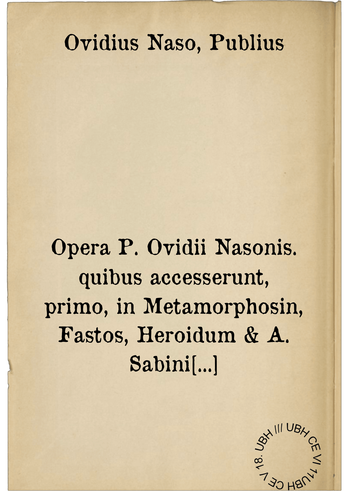 Opera P. Ovidii Nasonis. quibus accesserunt, primo, in Metamorphosin, Fastos, Heroidum & A. Sabini epistolas, non solum argumenta, Graece & Latine ex ipsis fontib. sumpta: sed etiam mythologiae, tabula chronologica, & annotationes : omnibus poeticae disciplinae studiosis, & ad intelligendum & ad imitandum frugiferae