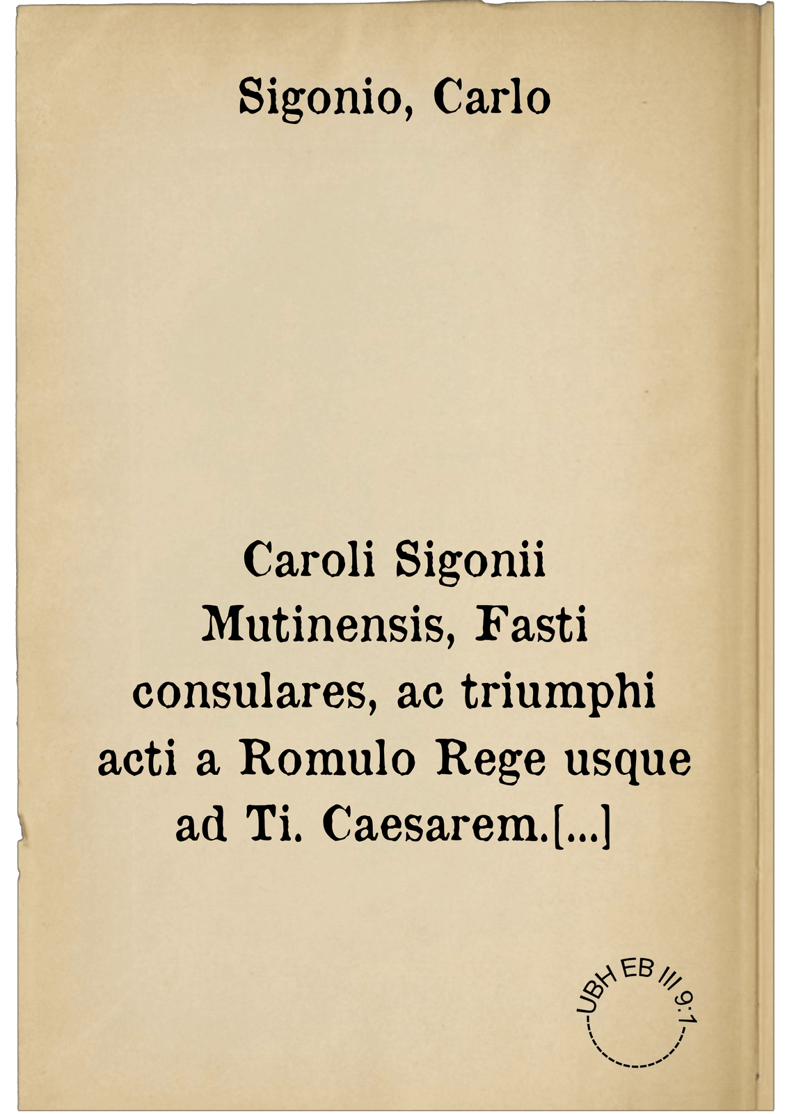 Caroli Sigonii Mutinensis, Fasti consulares, ac triumphi acti a Romulo Rege usque ad Ti. Caesarem. ; Eiusdem in fastos, et triumphos, id est, in universam Romanam historiam commentarius ; Eiusdem de nominibus Romanorum liber