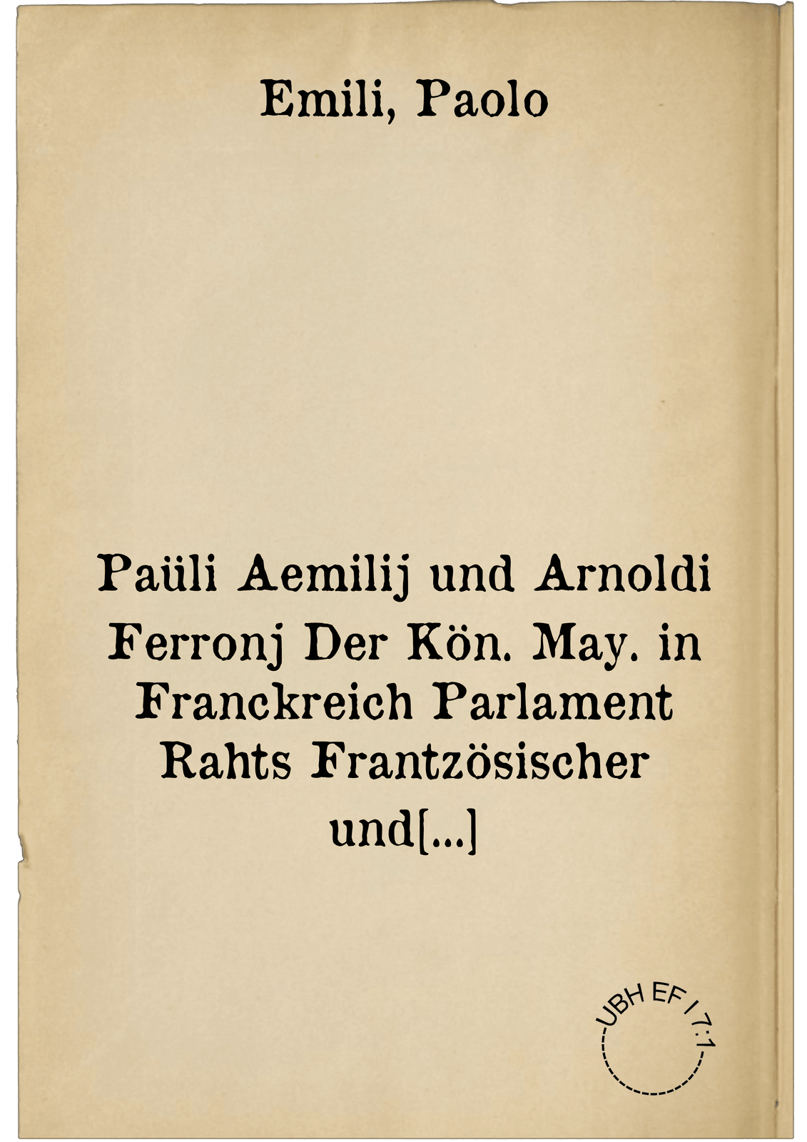 Paüli Aemilij und Arnoldi Ferronj Der Kön. May. in Franckreich Parlament Rahts Frantzösischer und anderer Nationen mit einlauffender Historien ... warhaffte beschreibung in Neuntzehen Bücher verfasset. ; Darzu ist kommen ein Aussführliche Historj deren sachen, so under den drey letsten Königen, Henrico dem Anderen, Francisco seinem Sohn, und Carolo dem Neundten, verloffen