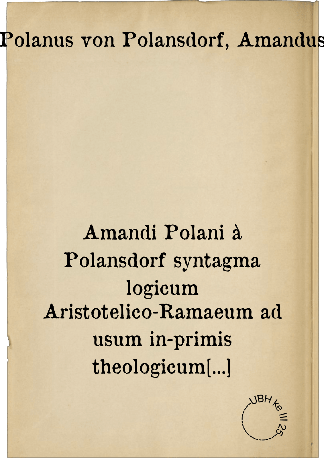 Amandi Polani à Polansdorf syntagma logicum Aristotelico-Ramaeum ad usum in-primis theologicum accomodatum. cui synopsis totius logicae, vice tabularum praemissa est ...