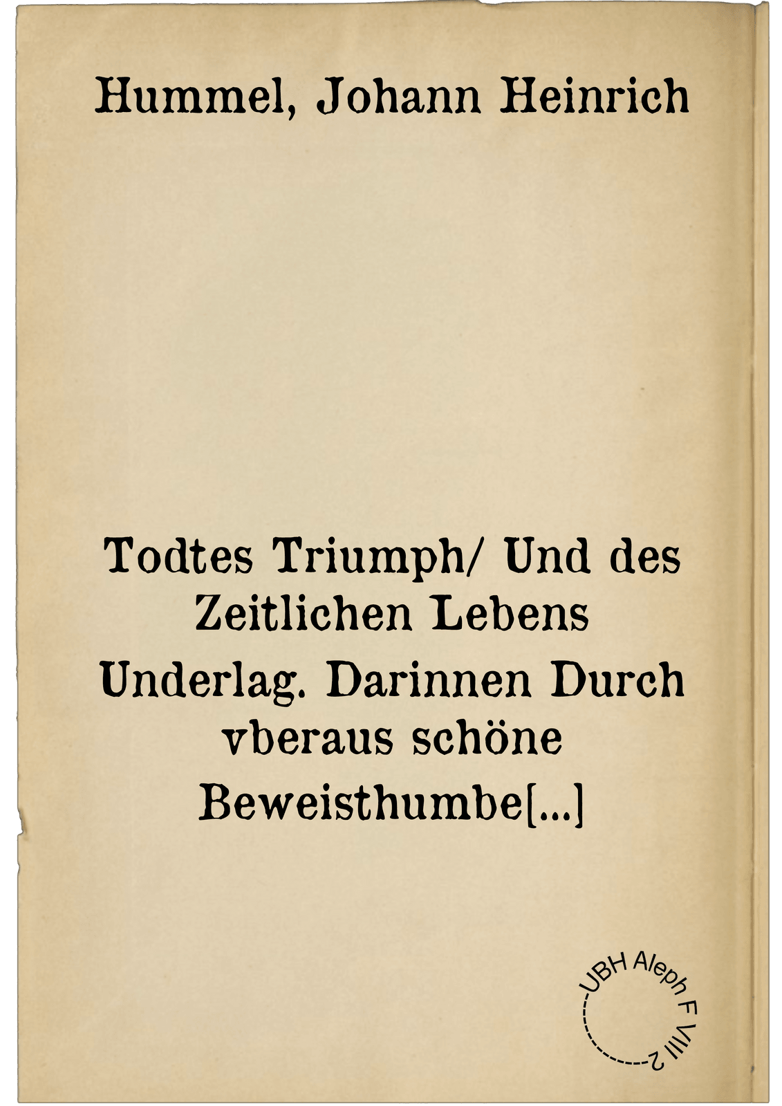 Todtes Triumph/ Und des Zeitlichen Lebens Underlag. Darinnen Durch vberaus schöne Beweisthumbe genugsamb dargethann wirdt die Geringheit dieses armbseligen gegenwertigen : So dann Die Vortrefflichkeit des Todtes/ als eine Thür vnnd Zugang des zukünfftigen ewigen Lebens