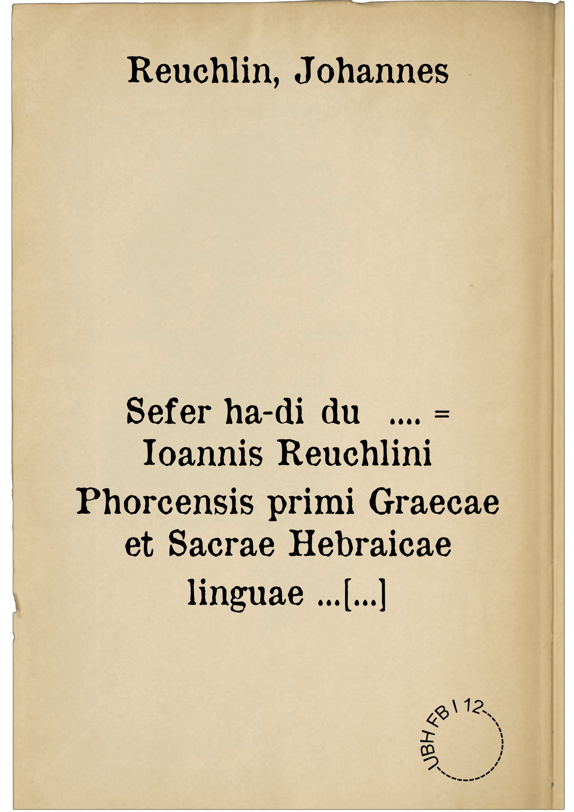 Sefer ha-diḳduḳ .... = Ioannis Reuchlini Phorcensis primi Graecae et Sacrae Hebraicae linguae ... autoris ... Lexicon Hebraicum, & in Hebraeorum grammaticen commentarii, quibus ea quae requiri utiliterque addi posse videbantur, ex Eliae ... institutionibus accreverunt : Lexico quoque, praeter complures scripturae locos, ... ingens accessit dictionum numerus