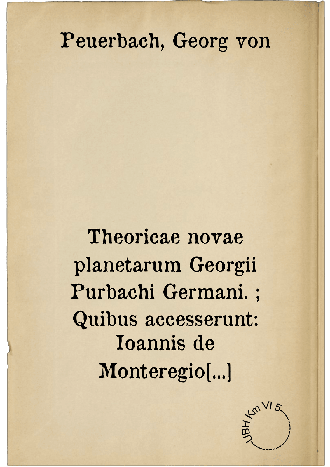 Theoricae novae planetarum Georgii Purbachi Germani. ; Quibus accesserunt: Ioannis de Monteregio Disputationes, super deliramenta Theoricarum Gerardi Cremonensis. Item, Ioannis Essler Maguntini, Tractatus utilis ante LX annos conscriptus, cui Titulum fecit, Speculum Astrologorum .... Quaestiones vero in Theoricas Planetarum Purbachii