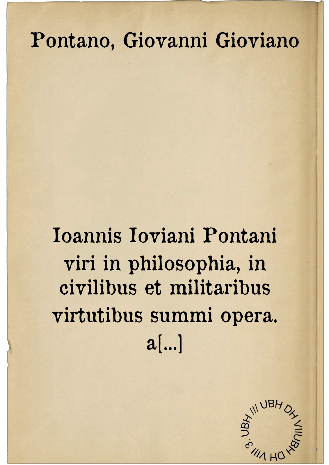 Ioannis Ioviani Pontani viri in philosophia, in civilibus et militaribus virtutibus summi opera. a mendis expurgata & in quatuor tomos digesta : librorum titulos, numerumque primae & secundae singulorum tomorum paginae ostendent : et in quarti tomi calce sunt quorundam doctorum virorum annotationes adiectae