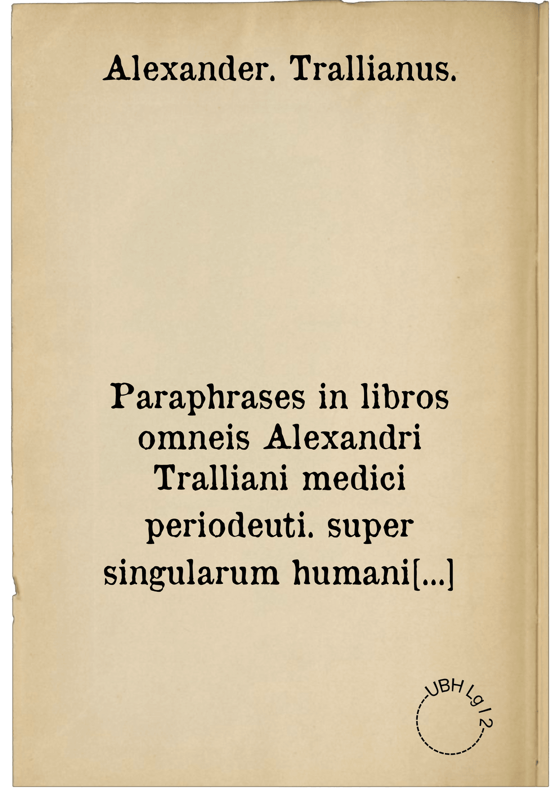 Paraphrases in libros omneis Alexandri Tralliani medici periodeuti. super singularum humani corporis partium a summo vertice ad imam usque plantam, morborum ac febrium causis, signis, remediisque tum communibus, tum propriis