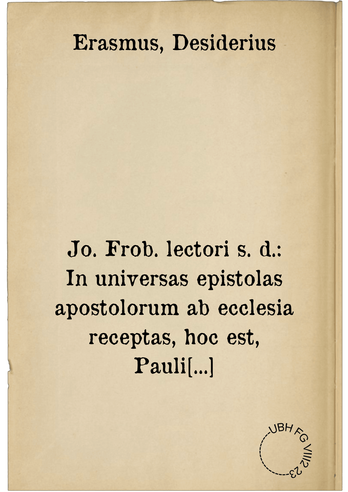 Jo. Frob. lectori s. d.: In universas epistolas apostolorum ab ecclesia receptas, hoc est, Pauli quatuordecim , Petri duas, Iudae unam, Jacobi unam, Joannis treis, paraphrasis, hoc est, liberior ac dilucidior interpretatio