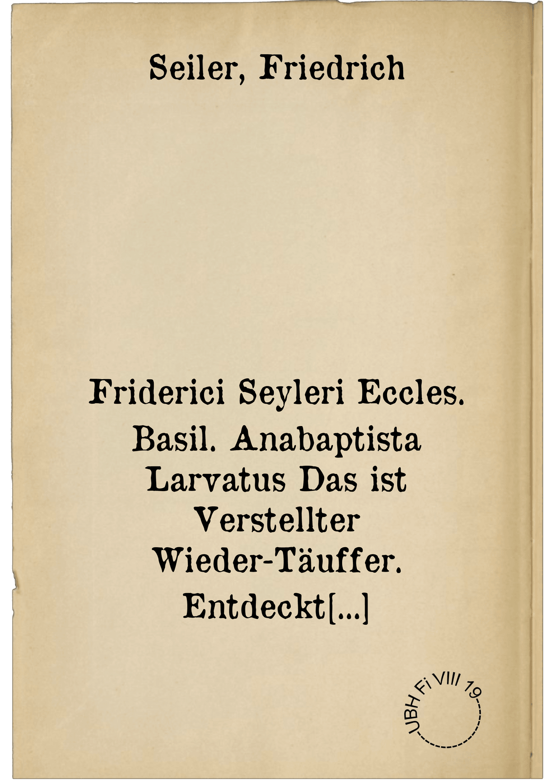 Friderici Seyleri Eccles. Basil. Anabaptista Larvatus Das ist Verstellter Wieder-Täuffer. Entdeckt beydes In einem Historischen Entwurff/ aller uns bekandter Wieder-täufferen Ursprungs/ seltzam[m]er Meynungen/ und hin und wieder erweckter Unruhen : Wie auch Einer Dogmatischen Widerlegung/ aller derselben/ und ihro ... anverwandter Irrthum[m]en/ der Socianeren/ Papisten/ Arminianeren/ etlich Lutheraneren/ Cartesianeren/ &c.