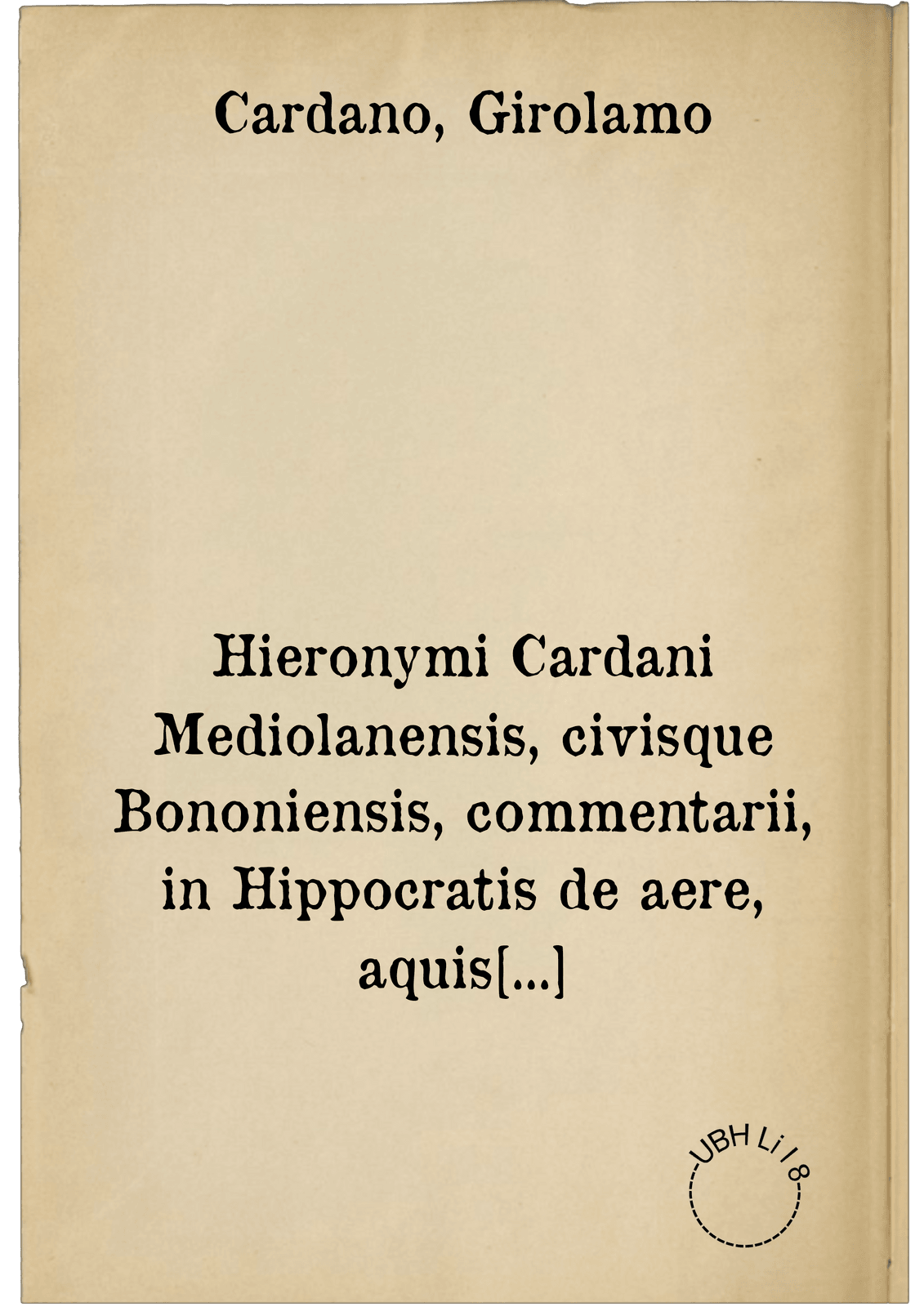 Hieronymi Cardani Mediolanensis, civisque Bononiensis, commentarii, in Hippocratis de aere, aquis et locis opus ... in CVIII. lectiones divisum .... ; Accedunt praeterea ... D. Hieronymi Cardani ad Illustrissimum Cardinalem I. Alciatum oratio ... quam Tricipitis Geryonis aut Cerberi canem autor appellat .... Item, Ioan Baptistae Card. medici ... de fulgure lib. unus ; Item, D. Hier. Cardani consilia tria in gravissimus variisque morbis ... : I. pro quodam theologo, II. pro Illustriss. D. Fabritio Austriaco Corregii principe, III. pro Illustriss. cardinali S. Clementis ...