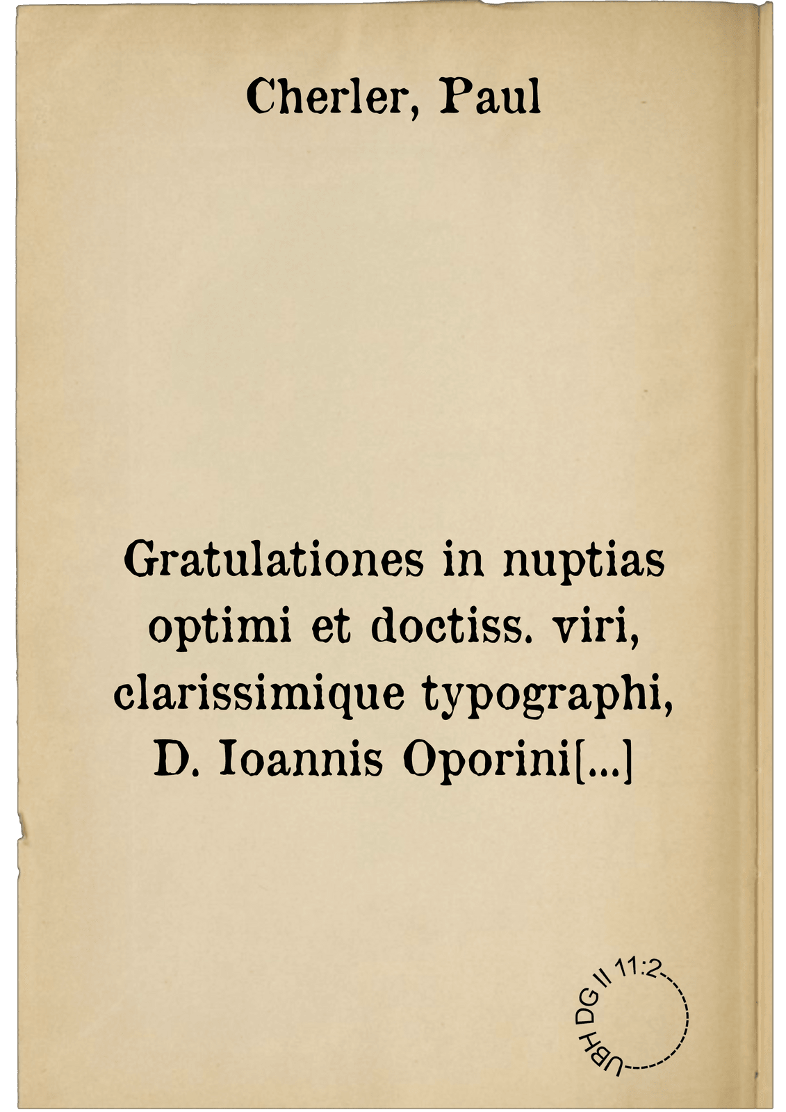 Gratulationes in nuptias optimi et doctiss. viri, clarissimique typographi, D. Ioannis Oporini Basiliensis: & honestiss. ac ornatiss. matronae, Faustinae: D.D. Bonifacii Amerbachii, &c. filiae: & D.D. Ulrici Iselini, iampridem pie defuncti, relictae viduae iucunde varieque multis carminum generibus compositae. Anno Christi, M.D.LXVI. editae, die 1. Augusti, qui dies istis nuptiis solennis erat