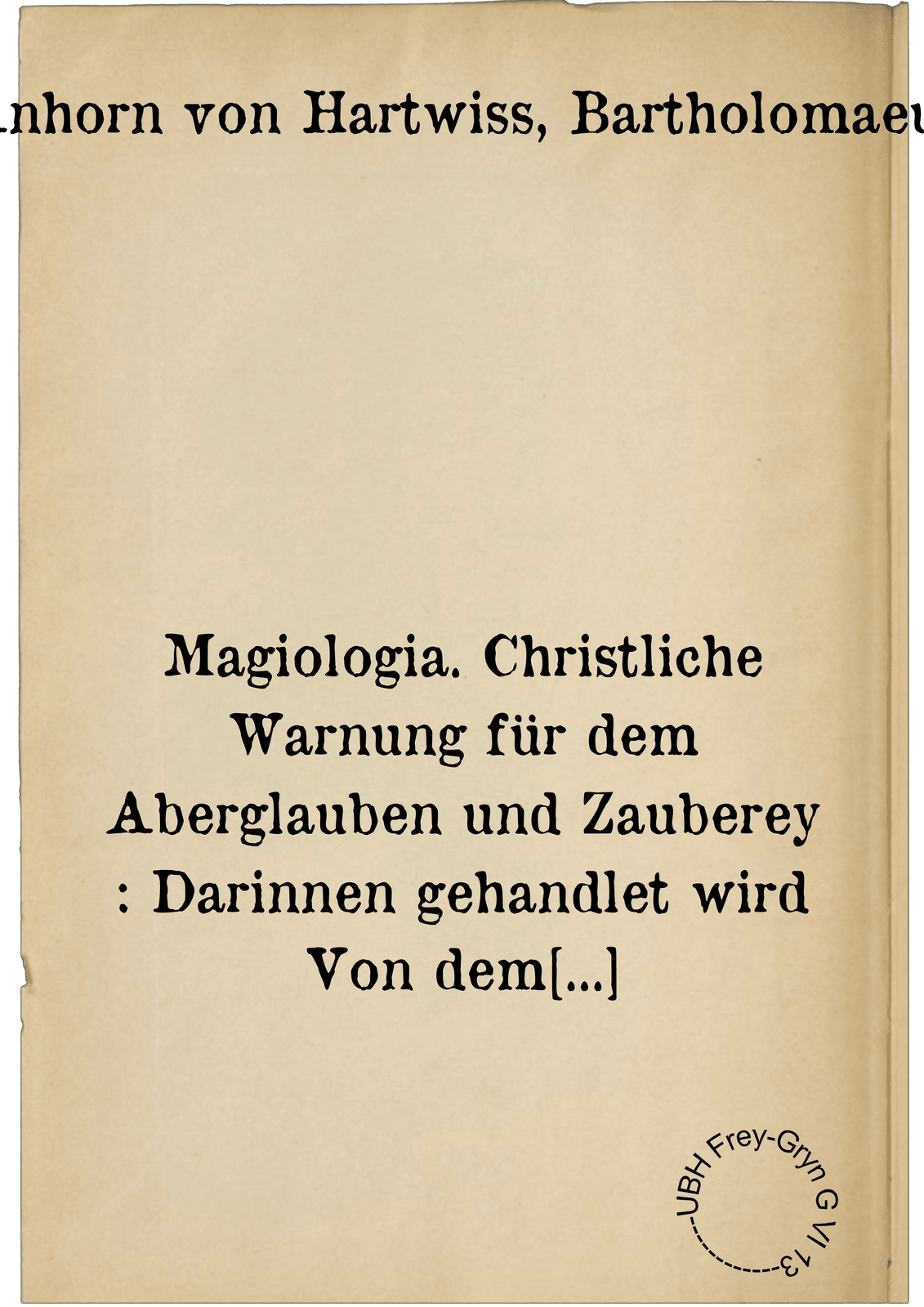 Magiologia. Christliche Warnung für dem Aberglauben und Zauberey : Darinnen gehandlet wird Von dem Weissagen, Tagwellen und Zeichendeuten, von dem Bund der Zauberer mit dem Teufel: von den geheimen Geisteren, Waarsagen, Loosen und Spielen: von den Duellen, Heiss-Eisen und Wasserprob ... Von dem Grewel der Zauberey, der Zauberer Straff, und mügligheit der Bekehrung zu Gott : Der fürwizigen Welt zum Ekel, Schewsal und Underweisung fürgestelt