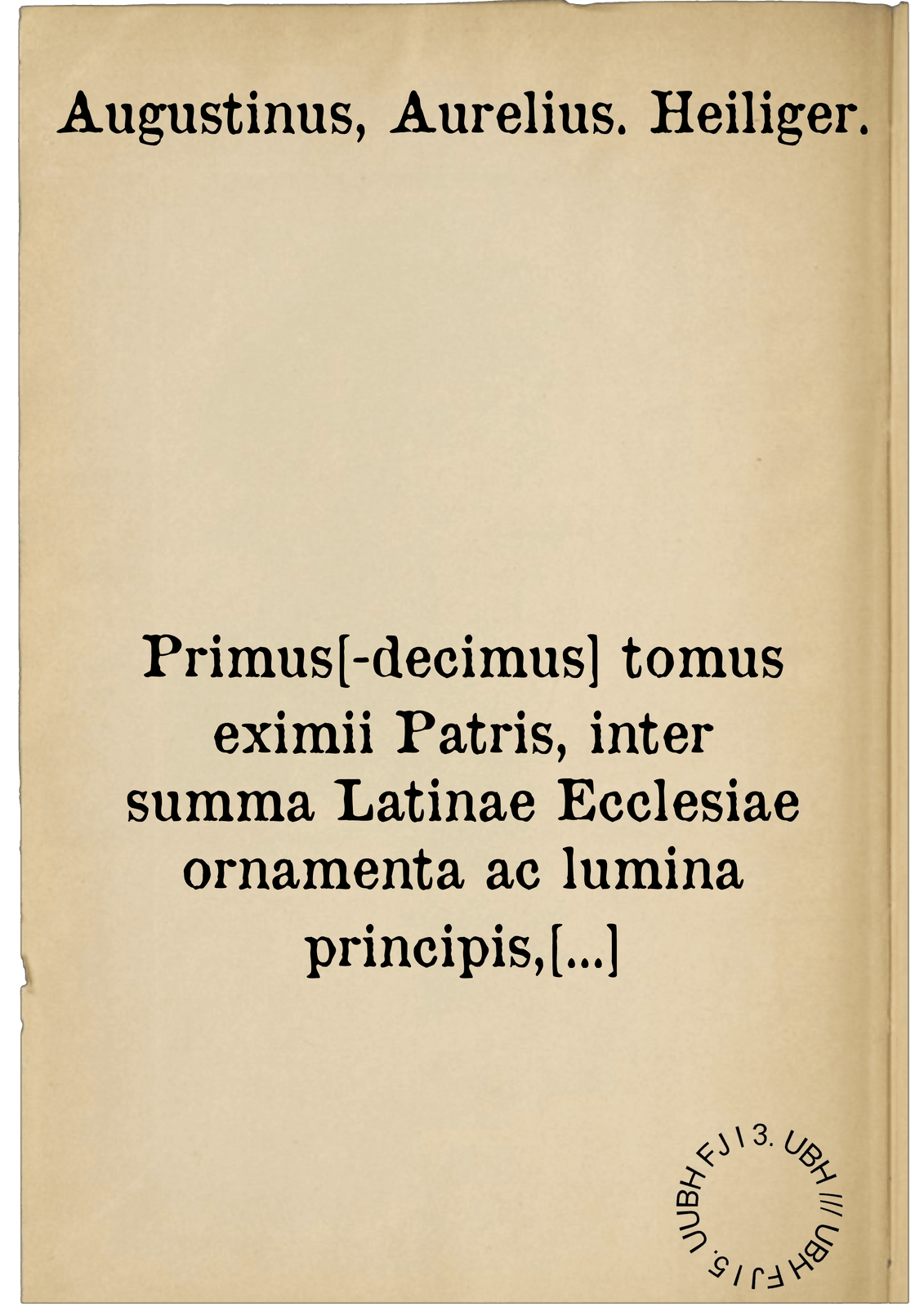 Primus[-decimus] tomus eximii Patris, inter summa Latinae Ecclesiae ornamenta ac lumina principis, D. Aurelii Augustini Hipponensis episcopi, civis praestantissima in omni genere monimenta, quae quidem inveniri possunt, universa. denuo ad optimorum et fidelissimorum exemplarium examen revocata, nova eruditissimorum virorum recognitione, multo sunt quam unquam antehac emendatiora, ab innumeris vindicata erroribus, ac demum novis quibusdam Censuris, plurimisque minime aspernandis Accessionibus locupletata : Cum indice tripartito ...