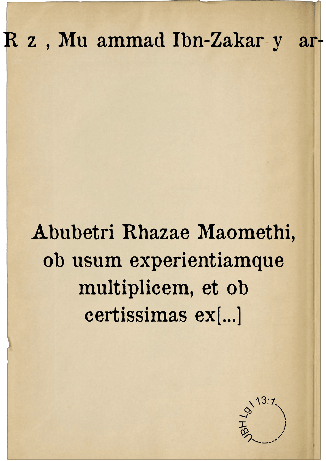 Abubetri Rhazae Maomethi, ob usum experientiamque multiplicem, et ob certissimas ex demonstrationibus logicis indicationes, ad omnes praeter naturam affectus, ... summi medici opera exquisitiora. quibus nihil utilius ad actus practicos extat, omnia enim penitus quae habet aut Hippocrates obscuriora, aut Galenus fusiora, fidelissimè ... exponit, & in lucem profert