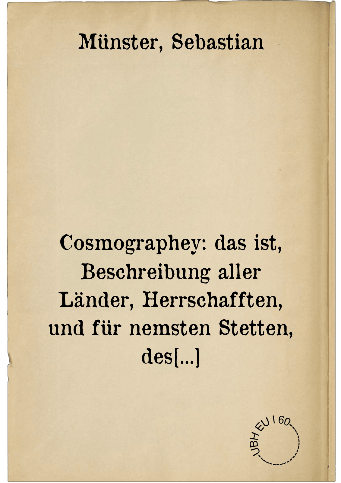 Cosmographey: das ist, Beschreibung aller Länder, Herrschafften, und für nemsten Stetten, des gantzen Erdbodens. sampt ihren Gelegenheiten, Eygenschafften, Religion, Gebräuchen, Geschichten und Handtierungen, etc.