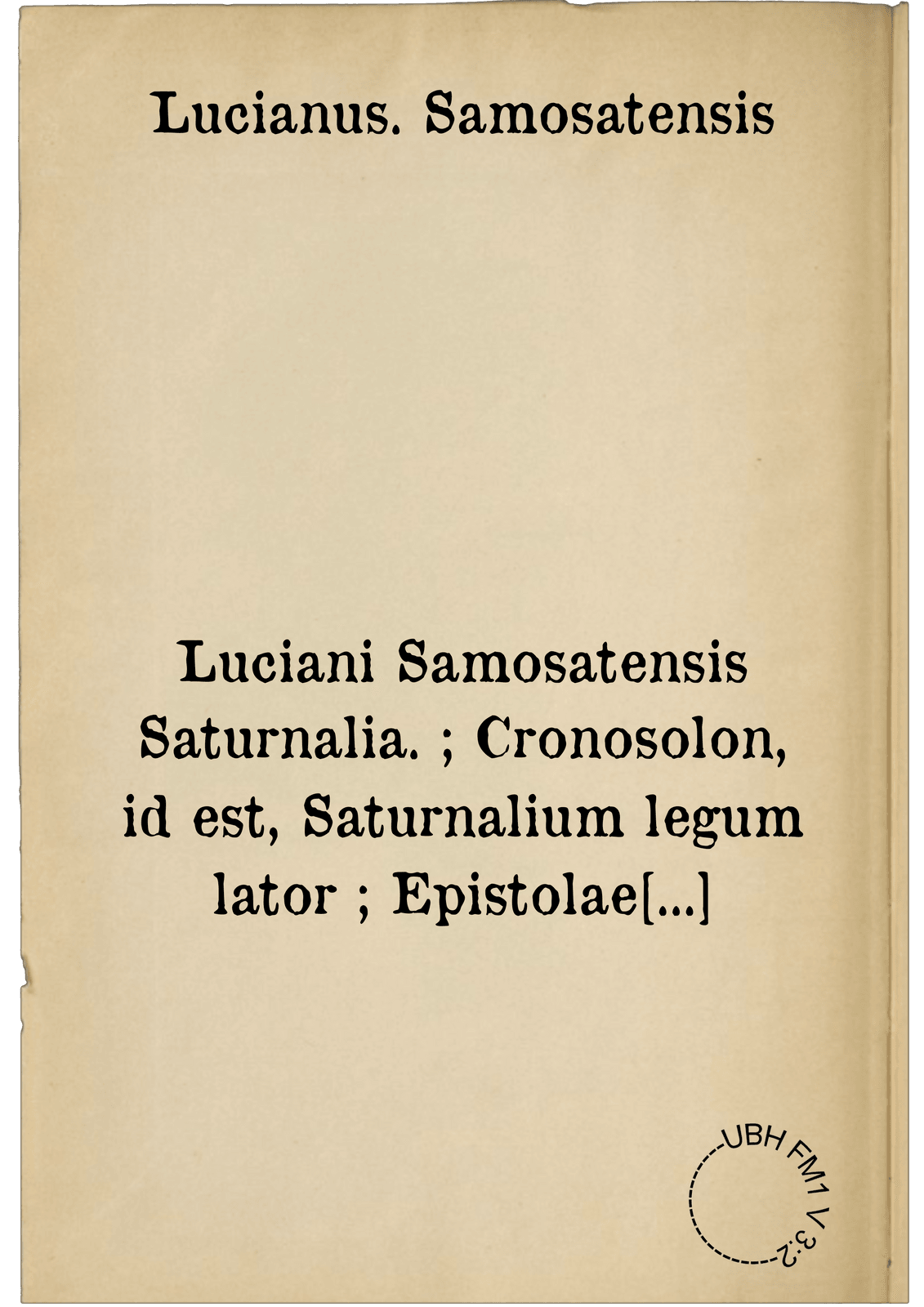 Luciani Samosatensis Saturnalia. ; Cronosolon, id est, Saturnalium legum lator ; Epistolae Saturnales ; De luctu ; Abdicatus ; Icaromenippus seu Hypernephelus ; Toxaris sive Amicitia ; Alexander seu Pseudomantis ; Gallus seu Somnium ; Timon seu Misanthropus ; Pro tyrannicida declamatio. Erasmi declamatio, Lucianicae respondens ; De ijs qui mercede conducti degunt ; Dialogi XVIII ; Hercules Gallicus ; Eunuchus seu Pamphilus ; De Sacrificijs ; Convivium seu Lapithae ; De Astrologia