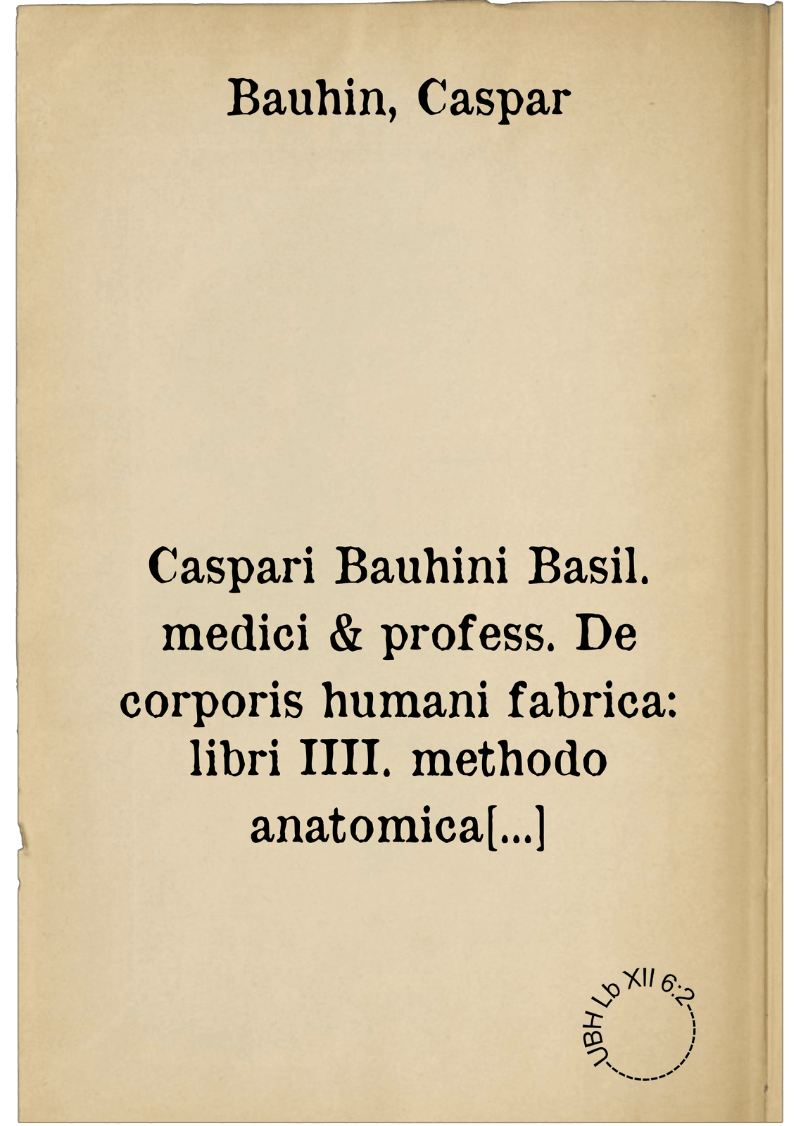 Caspari Bauhini Basil. medici & profess. De corporis humani fabrica: libri IIII. methodo anatomica in praelectionibus pub: proposita: ad And. Vesalii Tabulas instituta: sectionibusque publicis et privatis, comprobata ...