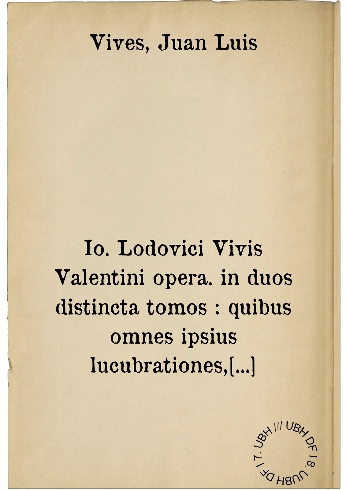 Io. Lodovici Vivis Valentini opera. in duos distincta tomos : quibus omnes ipsius lucubrationes, quotquot unquam in lucem editas voluit, complectuntur: praeter Commentarios in Augustinum De civitate Dei, quorum desiderio si quis afficiatur, apud Frobenium inveniet : Quae vero singulis tomis contineantur, in utriusque sectionis primo ternione indicatur : Adiunctus est his omnibus Index uberrimus