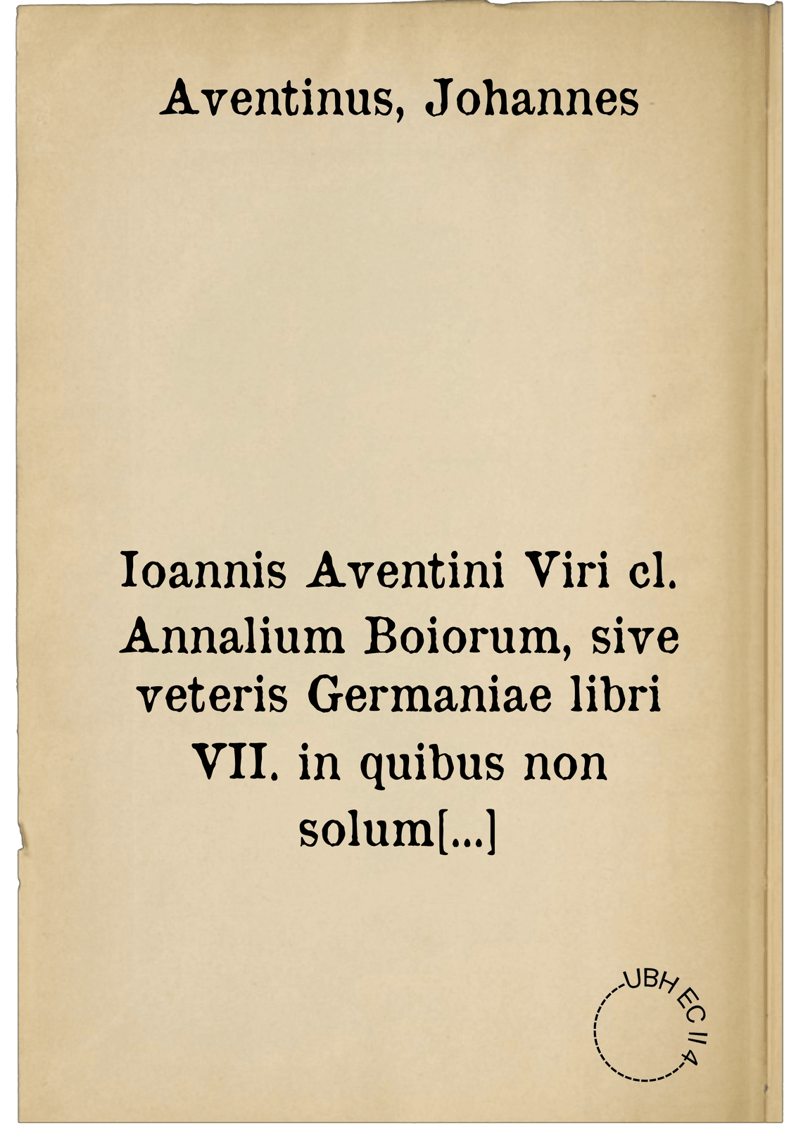 Ioannis Aventini Viri cl. Annalium Boiorum, sive veteris Germaniae libri VII. in quibus non solum Boiariae, sive Bavariae Regionum, Urbium, Fluminum, & Sylvarum, sed etiam Germaniae veteris descriptio Chorographica populorum, religionis, legum, constitutionum & morum, ut & Heroum, Ducum & Regum veterum & recentiorum Germaniae, bellorum & rerum gestarum, migrationum & expeditionum historia adeo luculenta & fidelissima habetur, ut non tam Bavariae, quam totius Germaniae Chronicon dici mereatur : Omnia ex vetustissimis monumentis et scriptis authenticis summa fide & diligentia, laboreque incredibili collecta, conscripta