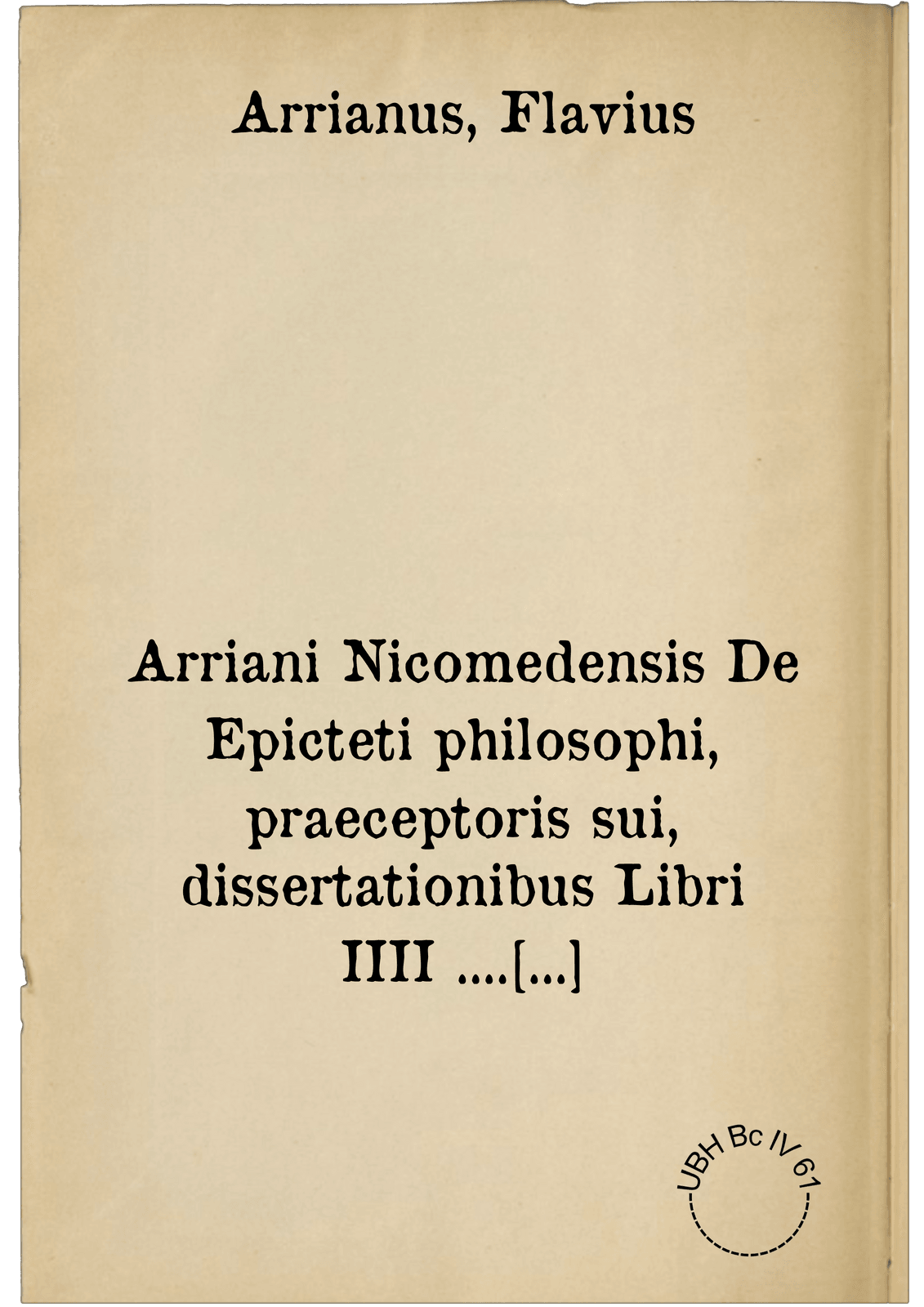 Arriani Nicomedensis De Epicteti philosophi, praeceptoris sui, dissertationibus Libri IIII .... nuncque primum in lucem editi