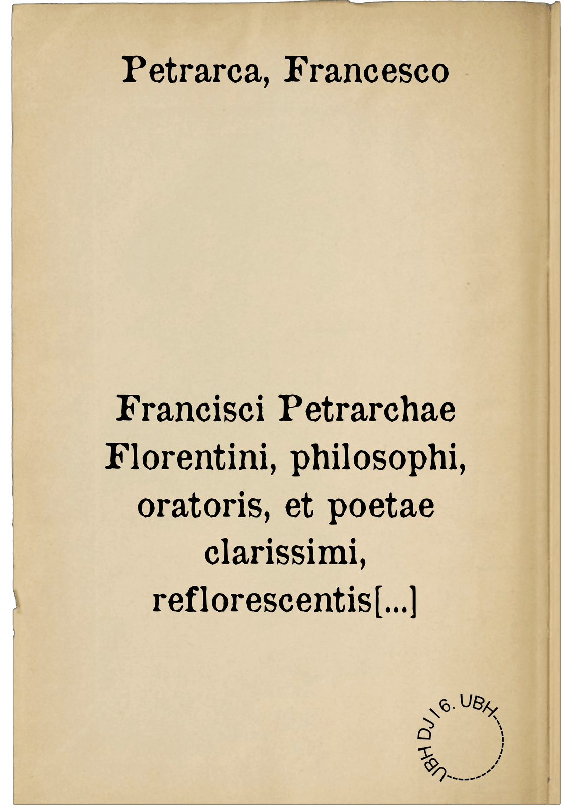 Francisci Petrarchae Florentini, philosophi, oratoris, et poetae clarissimi, reflorescentis literaturae, Latinaeque linguae, aliquot seculis horrenda barbarie inquinatae, ac penè sepultae, assertoris & instauratoris, opera quae extant omnia. in quibus praeter theologica, naturalis, moralisque philosophiae praecepta, liberalium quoque artium encyclopediam, historiarum thesaurum, & poësis divinam quandam vim, pari cum sermonis maiestate, coniuncta invenies : adiecimus eiusdem authoris, quae Hetrusco sermone scripsit carmina sive rhythmos, in quibus Graecorum gloriam, Latinorum copiam, viris hac aetate doctissimis aequasse, imò suavitate & elegantia superasse multùm, visus est : haec quidem omnia nunc iterum summa diligentia à variis mendis, quibus scatebant, repurgata, atque innumerabilibus in locis, genuinae integritati restituta, & in tomos quatuor distincta : quae verò uno quoque tomo continentur, versa pagina lectori exhibebit : insigniorum atque doctissimorum in re literaria virorum, de hoc authore testimonia in praefatione habes