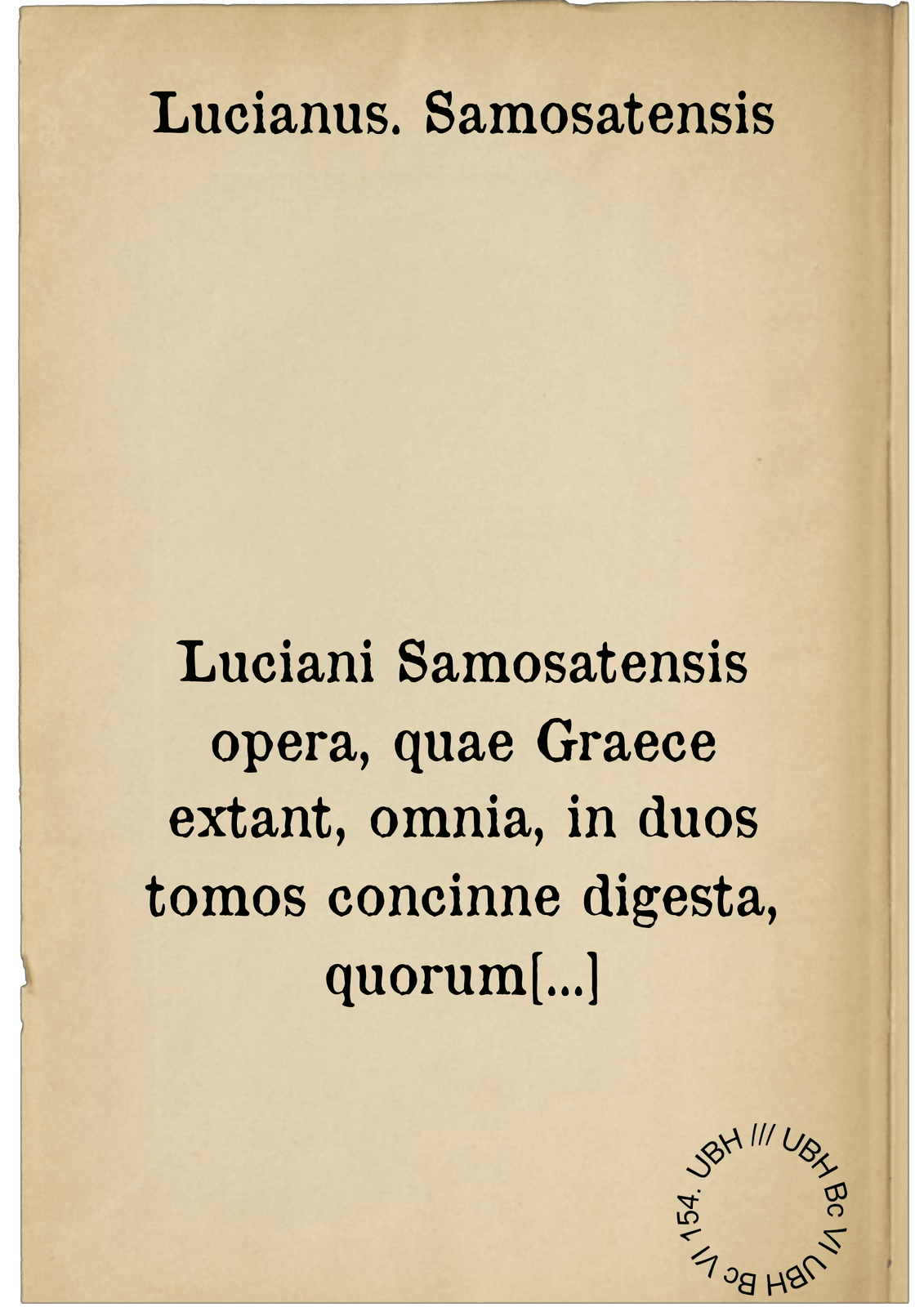 Luciani Samosatensis opera, quae Graece extant, omnia, in duos tomos concinne digesta, quorum elenchos suo quenque loco reperies. Omnia multo quam ante ... castigatiora. ... = Loukianou hapanta