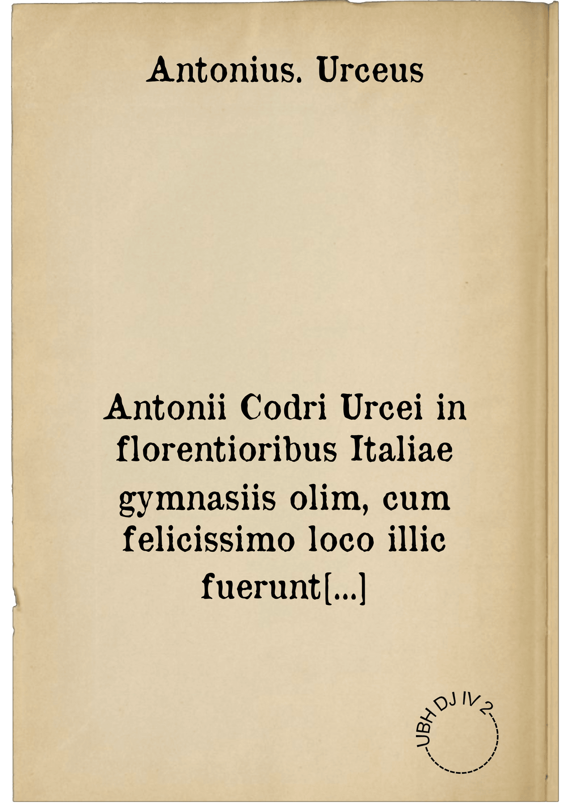 Antonii Codri Urcei in florentioribus Italiae gymnasiis olim, cum felicissimo loco illic fuerunt meliores litterae, professoris cum philosophiae linguam moresque formantis, tum reconditas rerum causas tractantis, opera, quae extant, omnia. sine dubio non vulgarem utilitatem allatura grammaticen, dialecticen, rhetoricen & physica profitentibus : in utriusque enim linguae Graecae & Latinae autoribus loca hactenus non intellecta explicantur, mirabili ingenii iudiciique acumine : lucubrationum elenchon versa pagina enumerabit