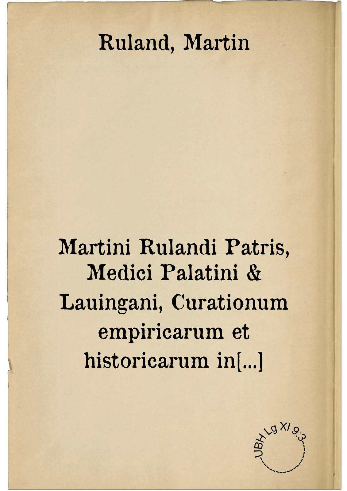 Martini Rulandi Patris, Medici Palatini & Lauingani, Curationum empiricarum et historicarum in certis locis et notis hominib. optime riteque probatarum atque expertarum. Centuria sexta