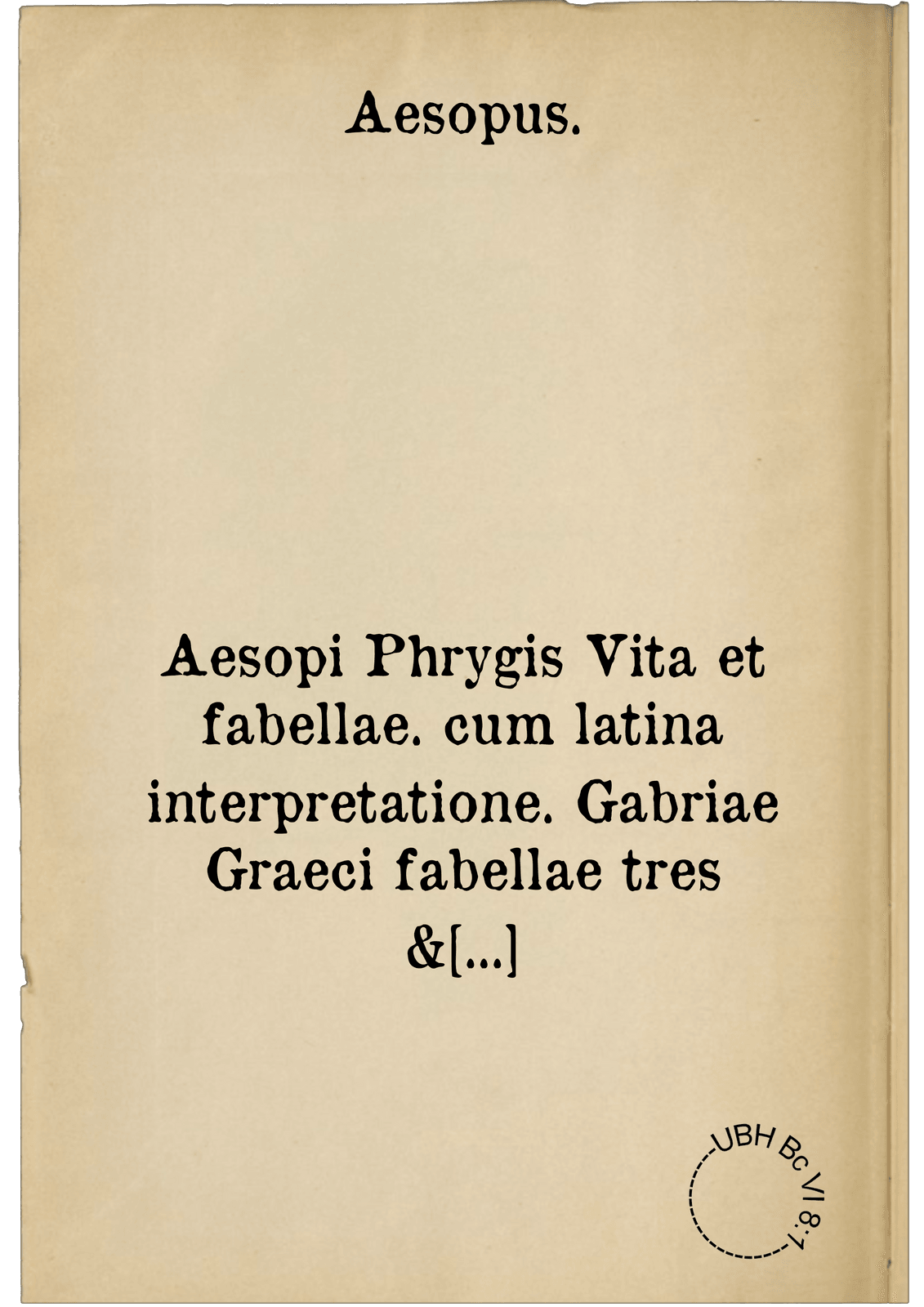 Aesopi Phrygis Vita et fabellae. cum latina interpretatione. Gabriae Graeci fabellae tres & quadraginta ex trimetris iambis, praeter ultimam ex Scazonte, tetrastichis conclusae : cum latina interpretatione. Ex Aphthonii exercitamentis de fabula : Tum de formicis & cicadis graece & latine. De fabula ex imaginibus Philostrati : graece & latine. Ex Hermogenis exercitamentis de fabula