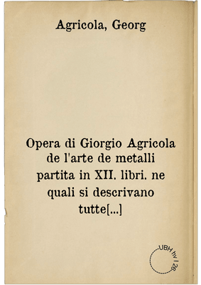 Opera di Giorgio Agricola de l'arte de metalli partita in XII. libri. ne quali si descrivano tutte le forti, e qualità de ...