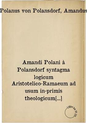 Amandi Polani à Polansdorf syntagma logicum Aristotelico-Ramaeum ad usum in-primis theologicum accomodatum. cui synopsis totius logicae, vice tabularum praemissa est ...