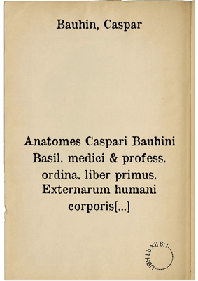 Anatomes Caspari Bauhini Basil. medici & profess. ordina. liber primus. Externarum humani corporis partium appellationem, descriptionem et explicationem ... continens