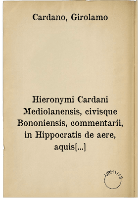Hieronymi Cardani Mediolanensis, civisque Bononiensis, commentarii, in Hippocratis de aere, aquis et locis opus ... in CVIII. lectiones divisum .... ; Accedunt praeterea ... D. Hieronymi Cardani ad Illustrissimum Cardinalem I. Alciatum oratio ... quam Tricipitis Geryonis aut Cerberi canem autor appellat .... Item, Ioan Baptistae Card. medici ... de fulgure lib. unus ; Item, D. Hier. Cardani consilia tria in gravissimus variisque morbis ... : I. pro quodam theologo, II. pro Illustriss. D. Fabritio Austriaco Corregii principe, III. pro Illustriss. cardinali S. Clementis ...