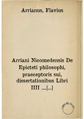 Arriani Nicomedensis De Epicteti philosophi, praeceptoris sui, dissertationibus Libri IIII .... nuncque primum in lucem editi