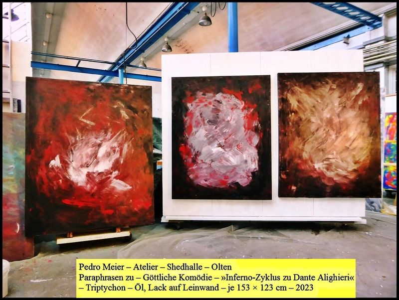 Pedro Meier – Atelier – Shedhalle – Olten – Paraphrasen zu – Göttliche Komödie – » Inferno Zyklus zu Dante Alighieri « – Triptychon – Öl, Lack auf Leinwand – je 153 × 123 cm – 2023 – Artwork by Pedro Meier Multimedia Artist und Schriftsteller, Writer, Niederbipp Jurasüdfuss Oberaargau – Künstlerlexikon SIKART Zürich – Visarte Solothurn – Autorenlexikon ADS Schweiz *
Pedro Meier – Wikipedia
https://de.wikipedia.org/wiki/Pedro_Meier
*
https://www.pedro-meier-artist.ch/
*