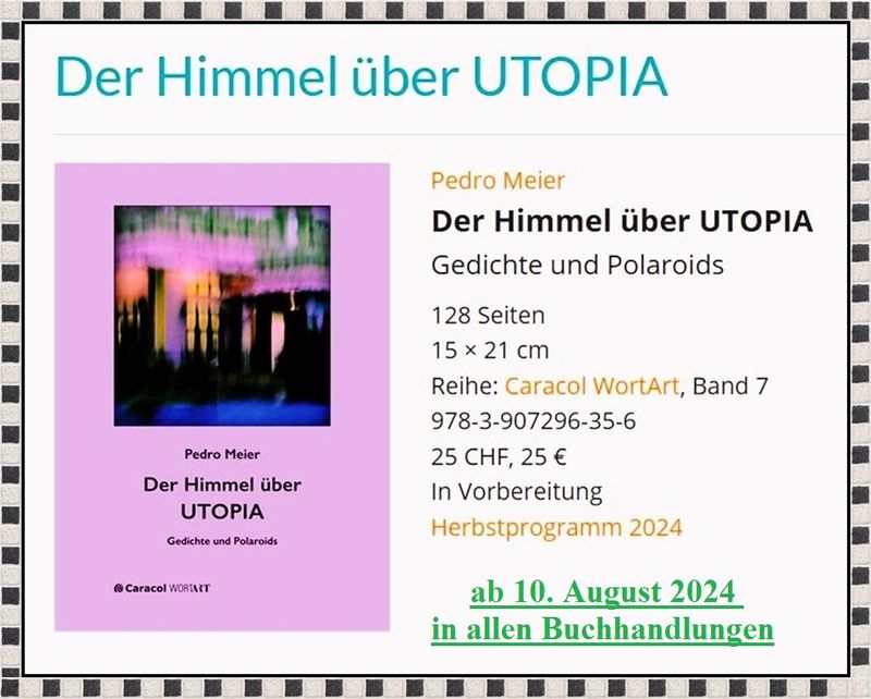 Pedro Meier – Der Himmel über UTOPIA – Gedichte und Polaroids – Streifzüge durch New York – Caracol Verlag – ISBN 978-3-907296-35-6, Lyrik, Haus für Poesie, Lyriktage, Literaturfestivals, Poesiefestival, Poesie – ab 10. August 2024 in allen Buchhandlungen *
https://caracol-verlag.ch/books/der-himmel-ueber-utopia/
https://caracol-verlag.ch/authors/pedro-meier/
*
Pedro Meier – Wikipedia
https://de.wikipedia.org/wiki/Pedro_Meier
*