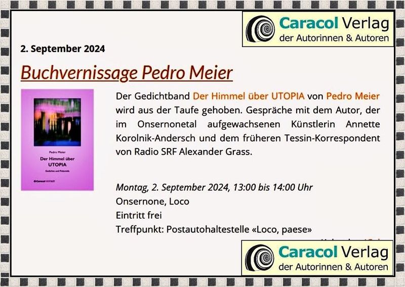 Pedro Meier Buchvernissage – Der Himmel über UTOPIA, Gedichte und Polaroids, Streifzüge durch New York. Gespräche mit der Künstlerin Annette Korolnik-Andersch und Alexander Grass, dem früheren Tessin-Korrespondent von Radio SRF – Montag, 2. September 2024, Treffpunkt: 13:00 Uhr, Postautohaltestelle 6661 Loco TI, Paese, Onsernonetal – https://caracol-verlag.ch/authors/pedro-meier/ *
https://caracol-verlag.ch/events/2024-09-02_buchvernissage-der-himmel-ueber-utopia/
*