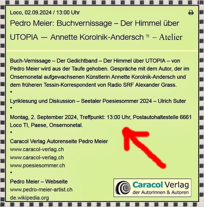 Pedro Meier – Buchvernissage – Der Himmel über UTOPIA – Atelier Annette Korolnik-Andersch und mit dem früheren Tessin-Korrespondenten von Radio SRF Alexander Grass – Montag, 2. September 2024, Treffpunkt 13 Uhr – Postautohaltestelle Paese – 6661 Loco Tessin, Onsernonetal. *
Pedro Meier – Der Himmel über UTOPIA – Gedichte und Polaroids – Streifzüge durch New York – Caracol Verlag
https://caracol-verlag.ch/books/der-himmel-ueber-utopia/
*