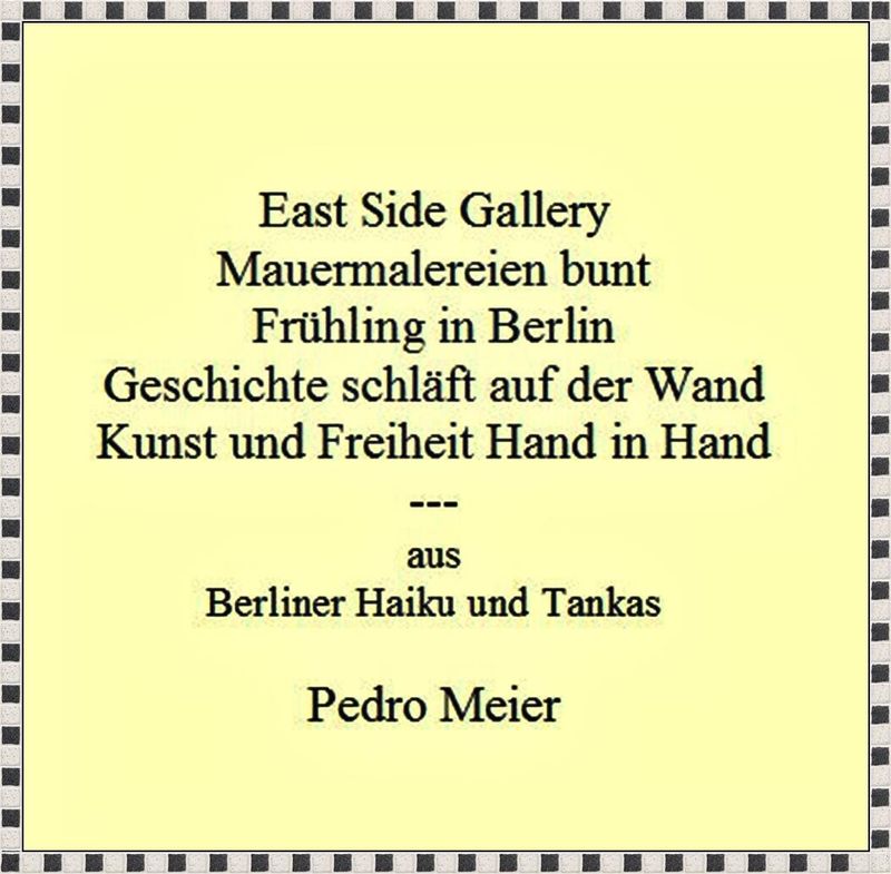 Pedro Meier Berliner Haiku und Tanka – » East Side Gallery – Mauermalereien bunt – Frühling in Berlin – Geschichte schläft auf der Wand – Kunst und Freiheit Hand in Hand « – Pedro Meier Schriftsteller Lyriker – AMRAIN BOOKS ---  www.literaturport.de/lexikon/pedro-meier/ *
https://de.wikipedia.org/wiki/Pedro_Meier – Wikipedia
*