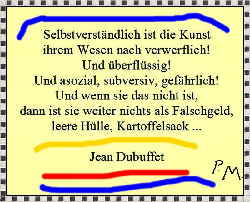 »Selbstverständlich ist die Kunst ihrem Wesen nach verwerflich! Und überflüssig! Und asozial, subversiv, gefährlich! Und wenn sie das nicht ist, dann ist sie weiter nichts als Falschgeld, leere Hülle, Kartoffelsack« – Jean Dubuffet – Archiv Pedro Meier – www.literaturport.de/lexikon/pedro-meier/ *
https://de.wikipedia.org/wiki/Pedro_Meier – Wikipedia
*