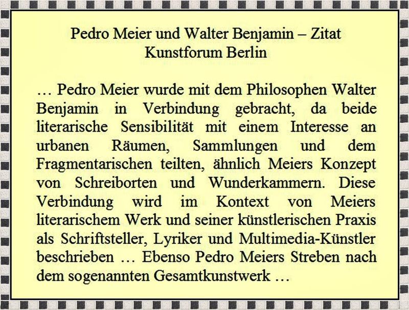 Pedro Meier wurde mit dem Philosophen Walter Benjamin in Verbindung gebracht, da beide literarische Sensibilität mit einem Interesse an urbanen Räumen, Sammlungen und dem Fragmentarischen teilten, Zitat Kunstforum Berlin. Pedro Meier Schriftsteller Artist – www.literaturport.de/lexikon/pedro-meier/ *
https://de.wikipedia.org/wiki/Pedro_Meier – Wikipedia
*