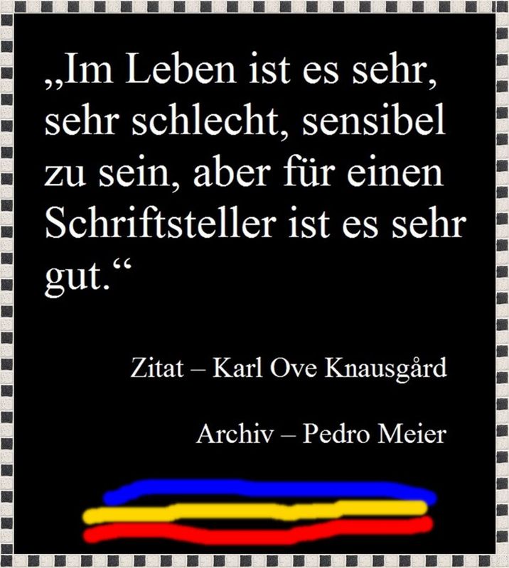 Pedro Meier Zitat zum Tag »Im Leben ist es sehr, sehr schlecht, sensibel zu sein, aber für einen Schriftsteller ist es sehr gut.« Zitat Karl Ove Knausgård, Archiv Pedro Meier, Lyriker, Schriftsteller, Multimedia Artist Conceptual Art, Niederbipp, Visarte – www.literaturport.de/lexikon/pedro-meier/ *
https://de.wikipedia.org/wiki/Pedro_Meier – Wikipedia
*