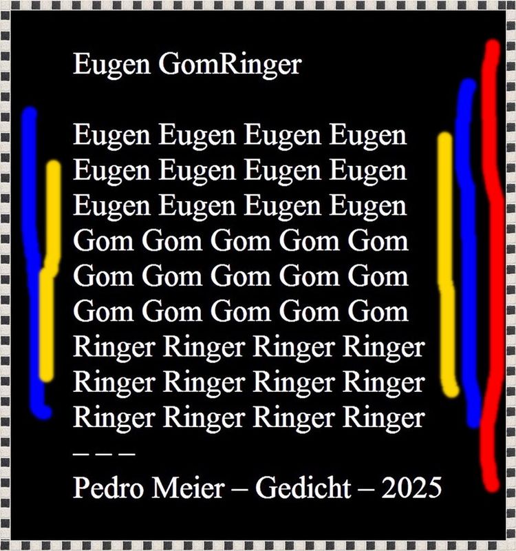 Pedro Meier – R.I.P. Eugen Gomringer (1925-2025) – Pedro Meier Gedicht »Eugen GomRinger« – Hommage an Eugen Gomringer, August 2025 – Konkrete Poesie, Visuelle Poesie, Spoken Word Performance, Paraphrase, Gesamtkunstwerk, Conceptual Art, Lyrikkabinett – www.literaturport.de/lexikon/pedro-meier/ *
https://de.wikipedia.org/wiki/Pedro_Meier – Wikipedia
*