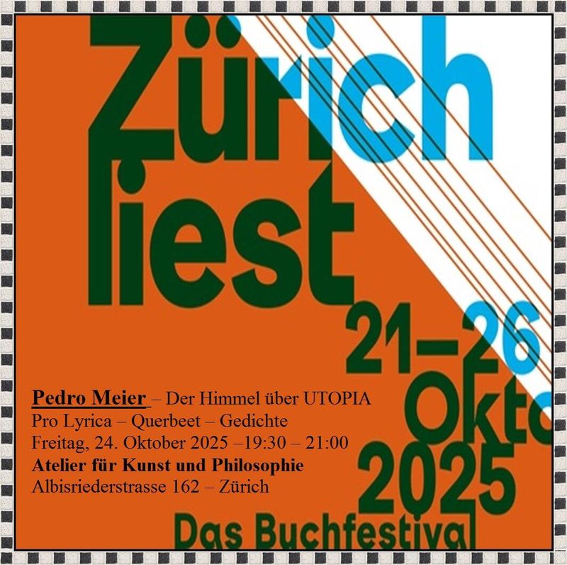 Pedro Meier Autorenlesung – » Zürich liest 2025 « – Lyrik-Lesung – Der Himmel über UTOPIA und Neue Kurzprosa – Pro Lyrica – Querbeet 3 – Gedichte – Freitag, 24. Oktober 2025 –19.30-21– Atelier für Kunst und Philosophie, Albisriederstrasse 162, 8003 – www.literaturport.de/lexikon/pedro-meier/ *
https://de.wikipedia.org/wiki/Pedro_Meier – Wikipedia
*